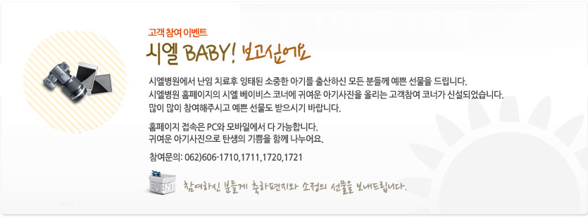 시엘병원에서 난임 치료후 잉태된 소중한 아기를 출산하신 분들께 예쁜 선물을 드리고자 소식을 전하게 되었습니다.
더 일찍 안부를 전했어야 했는데 늦었습니다.
이번에 시엘병원 홈페이지의 시엘 베이비스 코너에 귀여운 아기사진을 올리는 고객참여 코너가 신설되었습니다.
많이 많이 참여해주시고 예쁜 선물도 받으시기 바랍니다.
홈페이지 접속은 PC와 모바일에서 다 가능합니다. 
귀여운 아기사진으로 탄생의 기쁨을 함께 나누어요. 